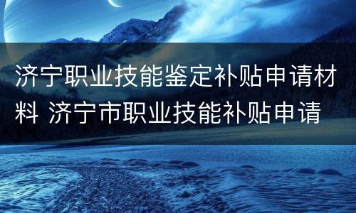 济宁职业技能鉴定补贴申请材料 济宁市职业技能补贴申请