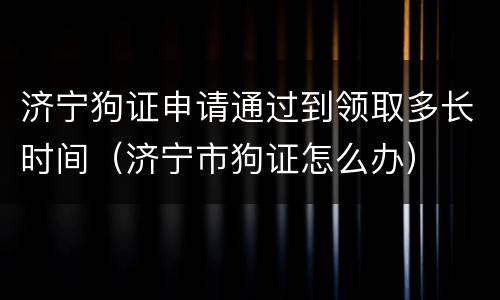 济宁狗证申请通过到领取多长时间（济宁市狗证怎么办）