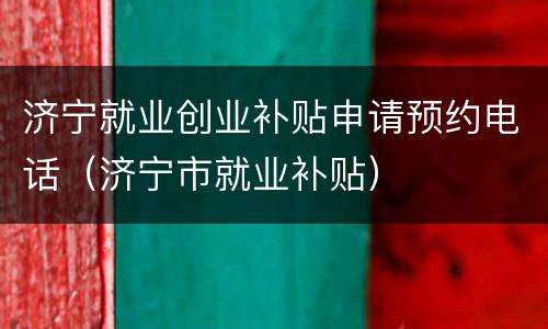 济宁就业创业补贴申请预约电话（济宁市就业补贴）