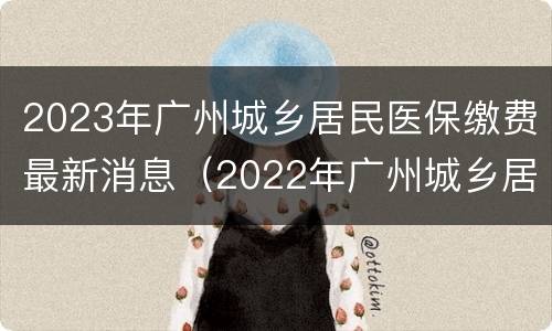2023年广州城乡居民医保缴费最新消息（2022年广州城乡居民医保缴费）