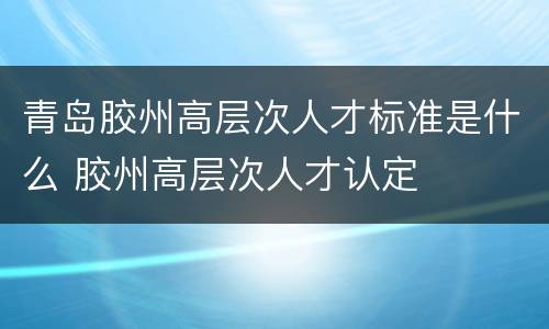 青岛胶州高层次人才标准是什么 胶州高层次人才认定