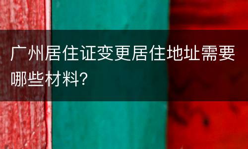 广州居住证变更居住地址需要哪些材料？