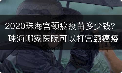 2020珠海宫颈癌疫苗多少钱？ 珠海哪家医院可以打宫颈癌疫苗
