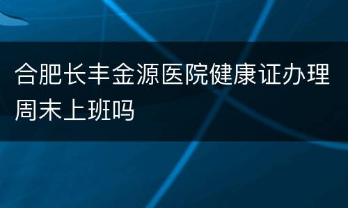 合肥长丰金源医院健康证办理周末上班吗