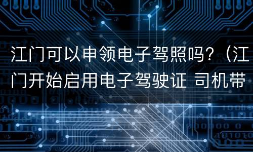 江门可以申领电子驾照吗?（江门开始启用电子驾驶证 司机带着手机就能开车出行）