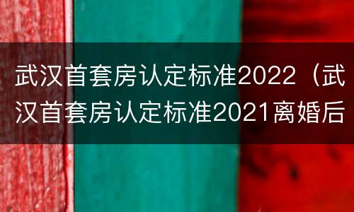 武汉首套房认定标准2022（武汉首套房认定标准2021离婚后）