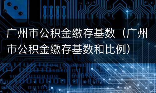 广州市公积金缴存基数（广州市公积金缴存基数和比例）