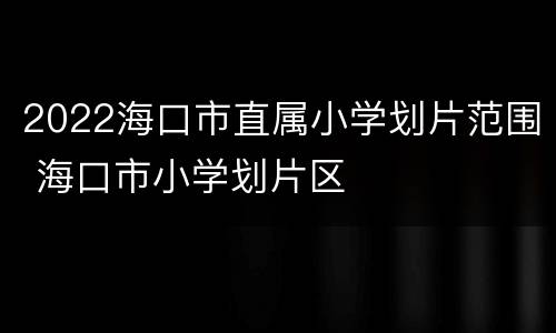 2022海口市直属小学划片范围 海口市小学划片区