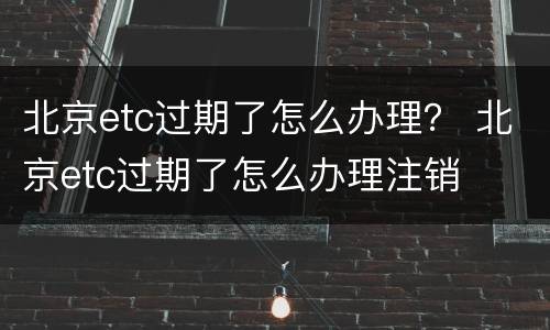 北京etc过期了怎么办理？ 北京etc过期了怎么办理注销