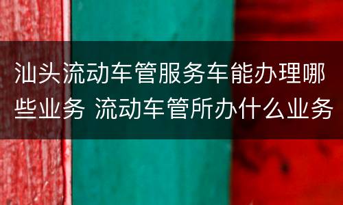 汕头流动车管服务车能办理哪些业务 流动车管所办什么业务