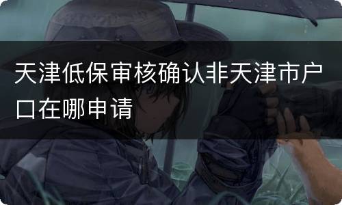 天津低保审核确认非天津市户口在哪申请