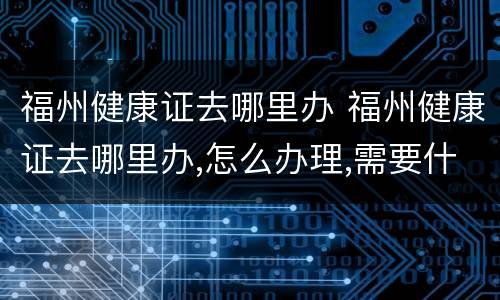 福州健康证去哪里办 福州健康证去哪里办,怎么办理,需要什么材料