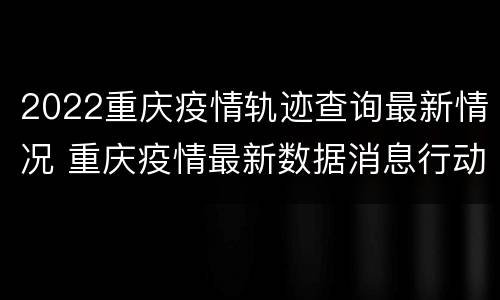 2022重庆疫情轨迹查询最新情况 重庆疫情最新数据消息行动轨迹
