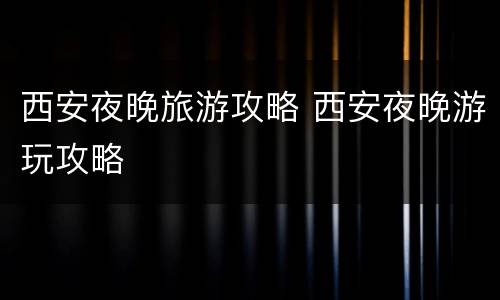 西安夜晚旅游攻略 西安夜晚游玩攻略