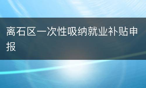 离石区一次性吸纳就业补贴申报