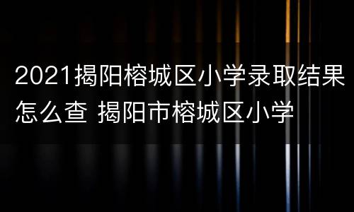 2021揭阳榕城区小学录取结果怎么查 揭阳市榕城区小学