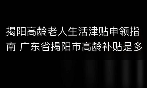 揭阳高龄老人生活津贴申领指南 广东省揭阳市高龄补贴是多少