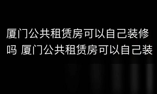 厦门公共租赁房可以自己装修吗 厦门公共租赁房可以自己装修吗多少钱