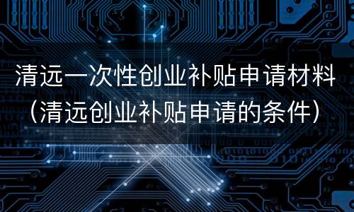 清远一次性创业补贴申请材料（清远创业补贴申请的条件）