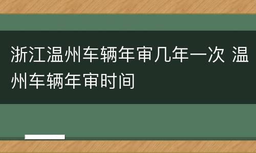 浙江温州车辆年审几年一次 温州车辆年审时间
