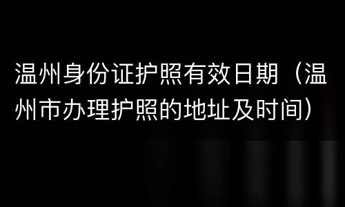 温州身份证护照有效日期（温州市办理护照的地址及时间）