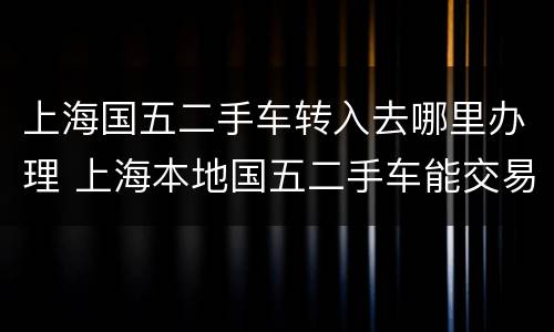 上海国五二手车转入去哪里办理 上海本地国五二手车能交易吗