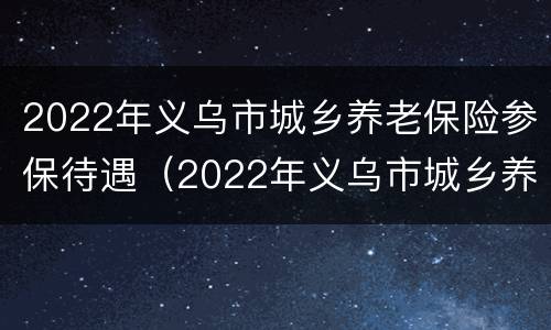 2022年义乌市城乡养老保险参保待遇（2022年义乌市城乡养老保险参保待遇如何）