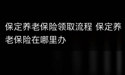 保定养老保险领取流程 保定养老保险在哪里办