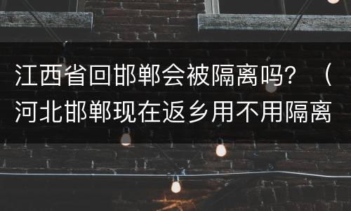 江西省回邯郸会被隔离吗？（河北邯郸现在返乡用不用隔离）
