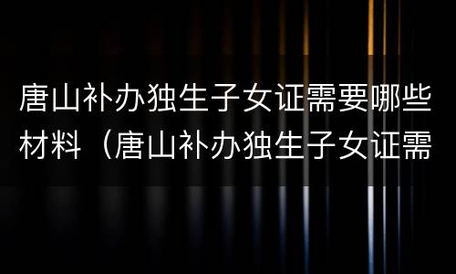 唐山补办独生子女证需要哪些材料（唐山补办独生子女证需要哪些材料和证件）