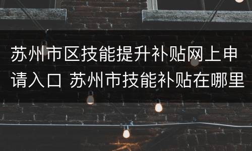 苏州市区技能提升补贴网上申请入口 苏州市技能补贴在哪里申请