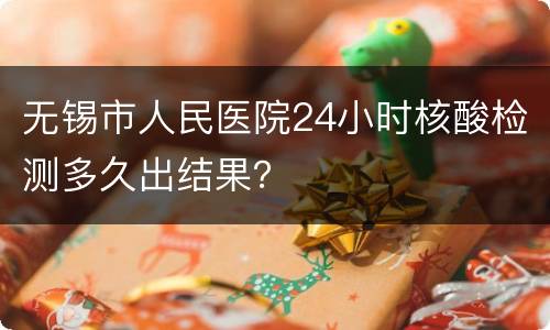 无锡市人民医院24小时核酸检测多久出结果？