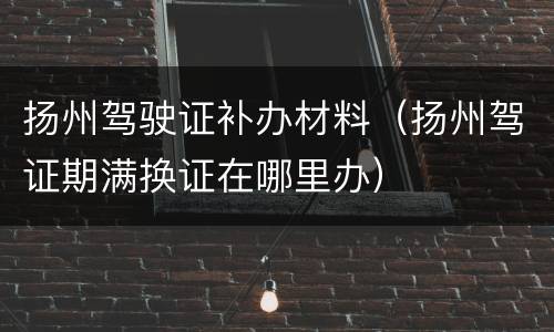 扬州驾驶证补办材料（扬州驾证期满换证在哪里办）