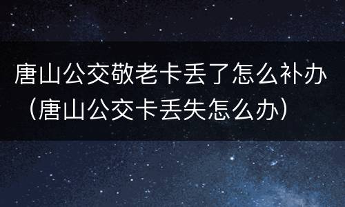 唐山公交敬老卡丢了怎么补办（唐山公交卡丢失怎么办）
