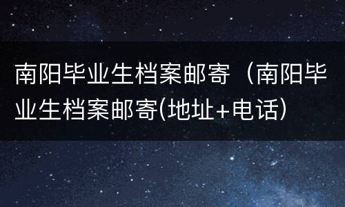 南阳毕业生档案邮寄（南阳毕业生档案邮寄(地址+电话）