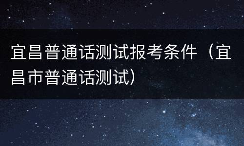 宜昌普通话测试报考条件（宜昌市普通话测试）