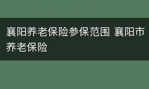 襄阳养老保险参保范围 襄阳市养老保险