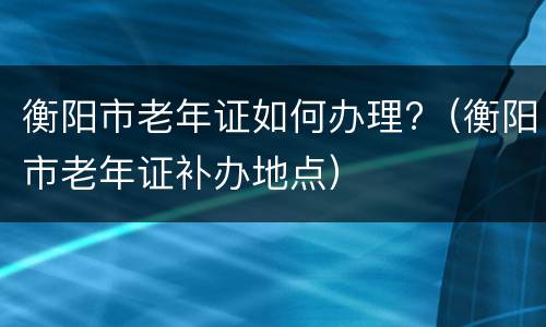 衡阳市老年证如何办理?（衡阳市老年证补办地点）