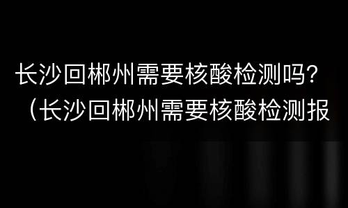 长沙回郴州需要核酸检测吗？（长沙回郴州需要核酸检测报告吗）