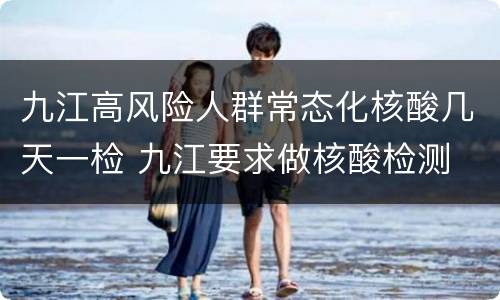 九江高风险人群常态化核酸几天一检 九江要求做核酸检测