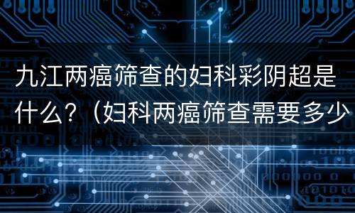九江两癌筛查的妇科彩阴超是什么?（妇科两癌筛查需要多少钱）