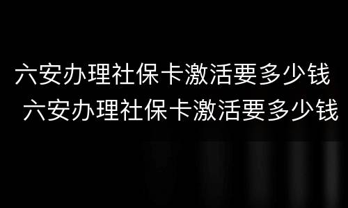 六安办理社保卡激活要多少钱 六安办理社保卡激活要多少钱一个月