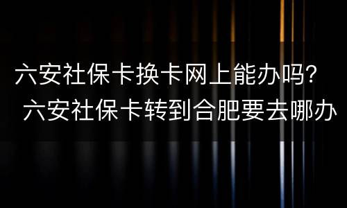 六安社保卡换卡网上能办吗？ 六安社保卡转到合肥要去哪办理