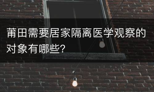 莆田需要居家隔离医学观察的对象有哪些？