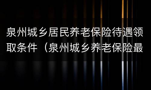 泉州城乡居民养老保险待遇领取条件（泉州城乡养老保险最新消息）