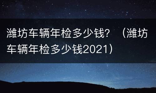 潍坊车辆年检多少钱？（潍坊车辆年检多少钱2021）