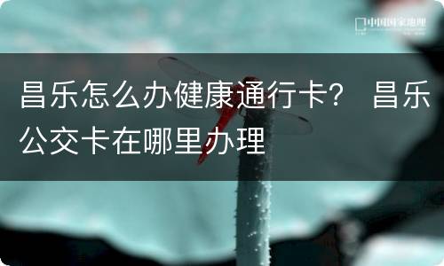 昌乐怎么办健康通行卡？ 昌乐公交卡在哪里办理