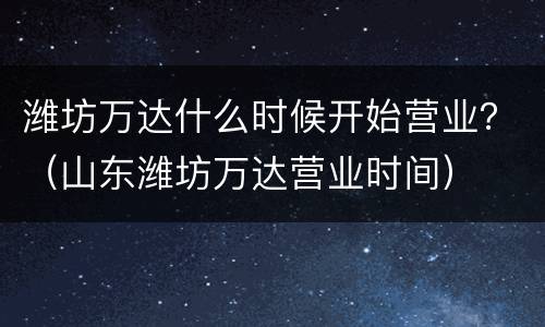 潍坊万达什么时候开始营业？（山东潍坊万达营业时间）