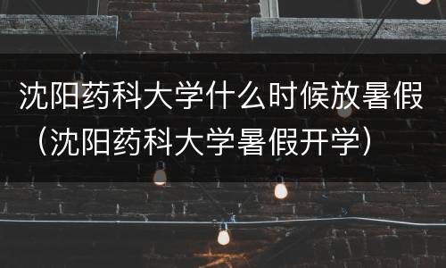 沈阳药科大学什么时候放暑假（沈阳药科大学暑假开学）