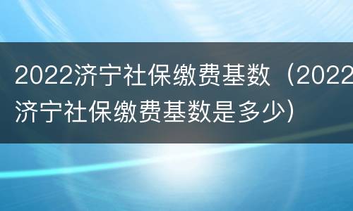 2022济宁社保缴费基数（2022济宁社保缴费基数是多少）